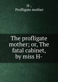 The profligate mother; or, The fatal cabinet, by miss H-.