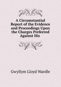 A Circumstantial Report of the Evidence and Proceedings Upon the Charges Preferred Against His .