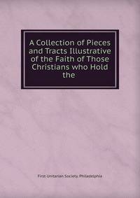A Collection of Pieces and Tracts Illustrative of the Faith of Those Christians who Hold the .