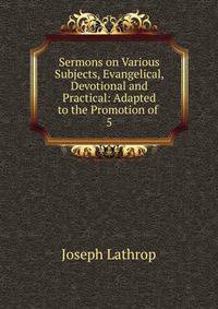 Sermons on Various Subjects, Evangelical, Devotional and Practical: Adapted to the Promotion of .. 5