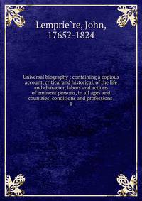 Universal biography : containing a copious account, critical and historical, of the life and character, labors and actions of eminent persons, in all ages and countries, conditions and professions .. 1