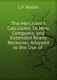 The Merchant's Calculator, Or New, Complete, and Extended Ready Reckoner, Adapted to the Use of .