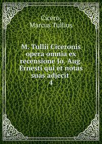 M. Tullii Ciceronis opera omnia ex recensione Jo. Aug. Ernesti qui et notas suas adjecit . 4
