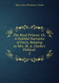The Rival Princes: Or, A Faithful Narrative of Facts, Relating to Mrs. M. A. Clarke's Political .