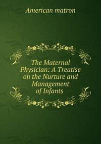 The Maternal Physician: A Treatise on the Nurture and Management of Infants .