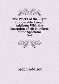 The Works of the Right Honourable Joseph Addison: With the Exception of His Numbers of the Spectator. 3-4