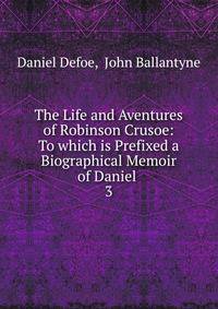 The Life and Aventures of Robinson Crusoe: To which is Prefixed a Biographical Memoir of Daniel .. 3