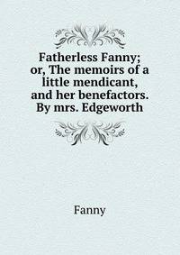 Fatherless Fanny; or, The memoirs of a little mendicant, and her benefactors. By mrs. Edgeworth