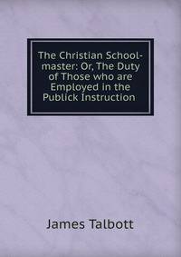 The Christian School-master: Or, The Duty of Those who are Employed in the Publick Instruction .