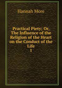 Practical Piety; Or, The Influence of the Religion of the Heart on the Conduct of the Life.. 1