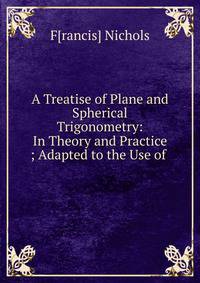 A Treatise of Plane and Spherical Trigonometry: In Theory and Practice ; Adapted to the Use of .