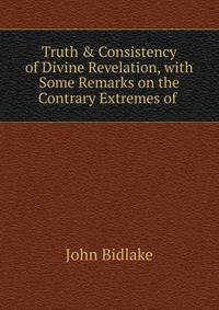 Truth &amp; Consistency of Divine Revelation, with Some Remarks on the Contrary Extremes of .