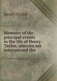 Memoirs of the principal events in the life of Henry Taylor, wherein are interspersed the .