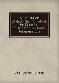 A Refutation of Calvinism: In which the Doctrines of Original Sin, Grace, Regeneration .