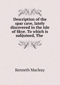 Description of the spar cave, lately discovered in the isle of Skye. To which is subjoined, The .