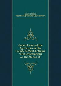 General View of the Agriculture of the County of West-Lothian: With Observations on the Means of .