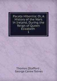 Pacata Hibernia: Or, A History of the Wars in Ireland, During the Reign of Queen Elizabeth .. 1