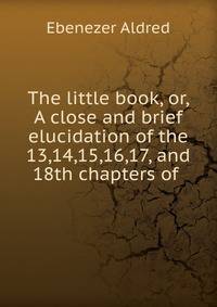 The little book, or, A close and brief elucidation of the 13,14,15,16,17, and 18th chapters of .