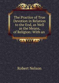 The Practice of True Devotion in Relation to the End, as Well as the Means, of Religion: With an .