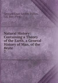Natural History: Containing a Theory of the Earth, a General History of Man, of the Brute .. 7