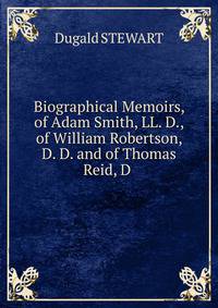 Biographical Memoirs, of Adam Smith, LL. D., of William Robertson, D. D. and of Thomas Reid, D .