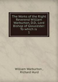 The Works of the Right Reverend William Warburton, D.D., Lord Bishop of Gloucester: To which is .. 1
