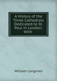 A History of the Three Cathedrals Dedicated to St. Paul in London: With .