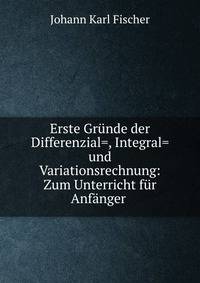 Erste Gr?nde der Differenzial=, Integral= und Variationsrechnung: Zum Unterricht f?r Anf?nger .