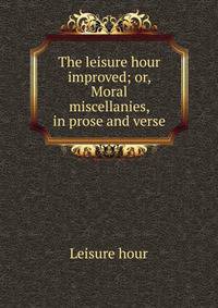 The leisure hour improved; or, Moral miscellanies, in prose and verse