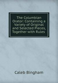 The Columbian Orator: Containing a Variety of Original and Selected Pieces, Together with Rules .