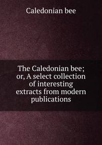 The Caledonian bee; or, A select collection of interesting extracts from modern publications