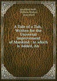 A Tale of a Tub,: Written for the Universal Improvement of Mankind : to which is Added, An .