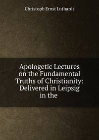 Apologetic Lectures on the Fundamental Truths of Christianity: Delivered in Leipsig in the .