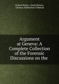 Argument at Geneva: A Complete Collection of the Forensic Discussions on the .