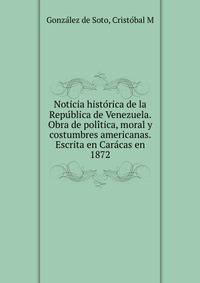 Noticia histo?rica de la Repu?blica de Venezuela. Obra de poli?tica, moral y costumbres americanas. Escrita en Cara?cas en 1872