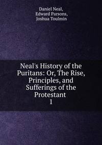 Neal's History of the Puritans: Or, The Rise, Principles, and Sufferings of the Protestant .