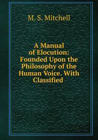 A Manual of Elocution: Founded Upon the Philosophy of the Human Voice. With Classified .