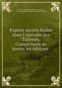 Papiers secrets brul?s dans l'incendie des Tuileries. Compl?ment de toutes les ?ditions .
