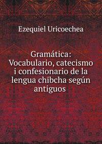 Gram?tica: Vocabulario, catecismo i confesionario de la lengua chibcha seg?n antiguos .