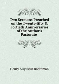 Two Sermons Preached on the Twenty-fifty &amp; Fortieth Anniversaries of the Author's Pastorate .