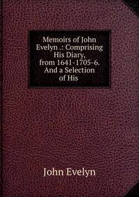 Memoirs of John Evelyn .: Comprising His Diary, from 1641-1705-6. And a Selection of His .