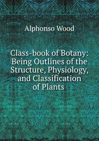 Class-book of Botany: Being Outlines of the Structure, Physiology, and Classification of Plants .