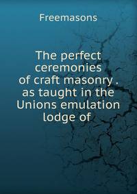 The perfect ceremonies of craft masonry . as taught in the Unions emulation lodge of .