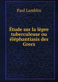 Etude sur la lepre tuberculeuse ou elephantiasis des Grecs