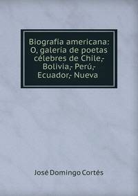 Biograf?a americana: O, galer?a de poetas c?lebres de Chile,- Bolivia,- Per?,- Ecuador,- Nueva .