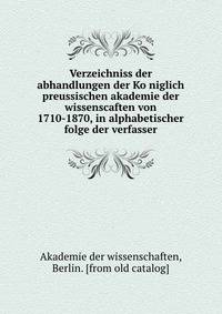 Verzeichniss der abhandlungen der Ko?niglich preussischen akademie der wissenscaften von 1710-1870, in alphabetischer folge der verfasser