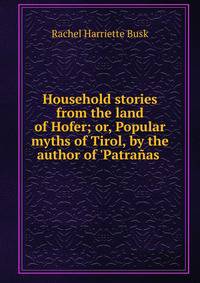 Household stories from the land of Hofer; or, Popular myths of Tirol, by the author of 'Patra?as .