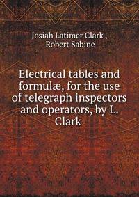Electrical tables and formul?, for the use of telegraph inspectors and operators, by L. Clark .