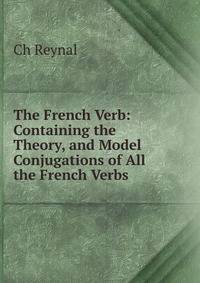 The French Verb: Containing the Theory, and Model Conjugations of All the French Verbs .