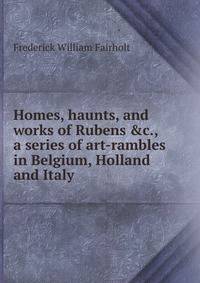 Homes, haunts, and works of Rubens &amp;c., a series of art-rambles in Belgium, Holland and Italy